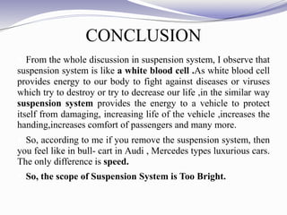 CONCLUSION
 From the whole discussion in suspension system, I observe that
suspension system is like a white blood cell .As white blood cell
provides energy to our body to fight against diseases or viruses
which try to destroy or try to decrease our life ,in the similar way
suspension system provides the energy to a vehicle to protect
itself from damaging, increasing life of the vehicle ,increases the
handing,increases comfort of passengers and many more.
 So, according to me if you remove the suspension system, then
you feel like in bull- cart in Audi , Mercedes types luxurious cars.
The only difference is speed.
 So, the scope of Suspension System is Too Bright.
 