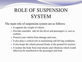 ROLE OF SUSPENSION
SYSTEM
The main role of suspension system are as follows:
 It supports the weight of vehicle .
 Provides smoother ride for the driver and passengers i.e. acts as
cushion.
 Protects your vehicle from damage and wear .
 It also plays a critical role in maintaining self driving conditions.
 It also keeps the wheels pressed firmly to the ground for traction .
 It isolates the body from road shocks and vibrations which would
otherwise be transferred to the passengers and load.
 