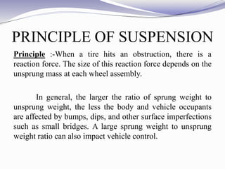 PRINCIPLE OF SUSPENSION
Principle :-When a tire hits an obstruction, there is a
reaction force. The size of this reaction force depends on the
unsprung mass at each wheel assembly.
In general, the larger the ratio of sprung weight to
unsprung weight, the less the body and vehicle occupants
are affected by bumps, dips, and other surface imperfections
such as small bridges. A large sprung weight to unsprung
weight ratio can also impact vehicle control.
 