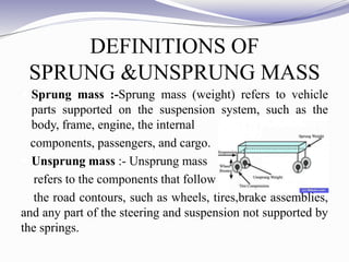 DEFINITIONS OF
SPRUNG &UNSPRUNG MASS
 Sprung mass :-Sprung mass (weight) refers to vehicle
parts supported on the suspension system, such as the
body, frame, engine, the internal
components, passengers, and cargo.
 Unsprung mass :- Unsprung mass
refers to the components that follow
the road contours, such as wheels, tires,brake assemblies,
and any part of the steering and suspension not supported by
the springs.
 