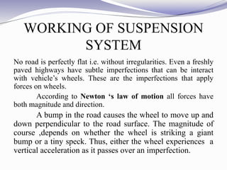 WORKING OF SUSPENSION
SYSTEM
No road is perfectly flat i.e. without irregularities. Even a freshly
paved highways have subtle imperfections that can be interact
with vehicle’s wheels. These are the imperfections that apply
forces on wheels.
According to Newton ‘s law of motion all forces have
both magnitude and direction.
A bump in the road causes the wheel to move up and
down perpendicular to the road surface. The magnitude of
course ,depends on whether the wheel is striking a giant
bump or a tiny speck. Thus, either the wheel experiences a
vertical acceleration as it passes over an imperfection.
 