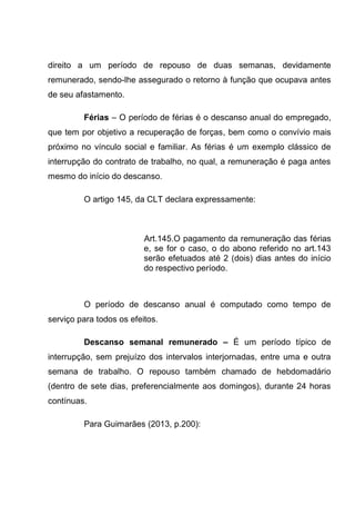 direito a um período de repouso de duas semanas, devidamente
remunerado, sendo-lhe assegurado o retorno à função que ocupava antes
de seu afastamento.
Férias – O período de férias é o descanso anual do empregado,
que tem por objetivo a recuperação de forças, bem como o convívio mais
próximo no vínculo social e familiar. As férias é um exemplo clássico de
interrupção do contrato de trabalho, no qual, a remuneração é paga antes
mesmo do início do descanso.
O artigo 145, da CLT declara expressamente:
Art.145.O pagamento da remuneração das férias
e, se for o caso, o do abono referido no art.143
serão efetuados até 2 (dois) dias antes do início
do respectivo período.
O período de descanso anual é computado como tempo de
serviço para todos os efeitos.
Descanso semanal remunerado – É um período típico de
interrupção, sem prejuízo dos intervalos interjornadas, entre uma e outra
semana de trabalho. O repouso também chamado de hebdomadário
(dentro de sete dias, preferencialmente aos domingos), durante 24 horas
contínuas.
Para Guimarães (2013, p.200):
 