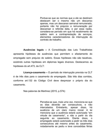 Pontue-se que as normas que a ele se destinam
destacam ser o mesmo não um descanso
apenas, mas um descanso semanal remunerado,
portanto não há prejuízo a remuneração por
descansar e referida data, e por essa razão,
considera-se período em que há recebimento de
salário sem a contraprestação de serviços,
elementos caracterizadores da interrupção do
contrato de trabalho.
Ausências legais – A Consolidação das Leis Trabalhistas
apresenta hipóteses de ausências que permitem o afastamento do
empregado sem prejuízo do salário. Essas hipóteses não são taxativas,
existindo outras hipóteses em diplomas legais diversos. Destacamos as
hipóteses do art.473, da CLT:
Licença-casamento – O período de interrupção prevista na CLT
é de três dias para o casamento do empregado. São três dias corridos,
conforme art.132 do Código Civil deve desprezar o próprio dia do
casamento.
Nas palavras de Martinez (2015, p.574):
Perceba-se que, mais uma vez, menciona-se que
os dias deverão ser consecutivos, e não
intercalados. Entretanto, apesar disso, há
ausência de um claro marco inicial. A lei
menciona que a ausência estará autorizada “em
virtude de casamento”, e não a partir do dia
seguinte ao casamento. Diante disso, o
empregado estará autorizado a pedir os três dias
consecutivos até mesmo antes do casamento,
notadamente se pediu e teve concedidas férias
 