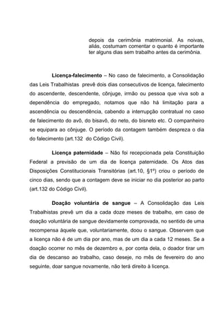 depois da cerimônia matrimonial. As noivas,
aliás, costumam comentar o quanto é importante
ter alguns dias sem trabalho antes da cerimônia.
Licença-falecimento – No caso de falecimento, a Consolidação
das Leis Trabalhistas prevê dois dias consecutivos de licença, falecimento
do ascendente, descendente, cônjuge, irmão ou pessoa que viva sob a
dependência do empregado, notamos que não há limitação para a
ascendência ou descendência, cabendo a interrupção contratual no caso
de falecimento do avô, do bisavô, do neto, do bisneto etc. O companheiro
se equipara ao cônjuge. O período da contagem também despreza o dia
do falecimento (art.132 do Código Civil).
Licença paternidade – Não foi recepcionada pela Constituição
Federal a previsão de um dia de licença paternidade. Os Atos das
Disposições Constitucionais Transitórias (art.10, §1º) criou o período de
cinco dias, sendo que a contagem deve se iniciar no dia posterior ao parto
(art.132 do Código Civil).
Doação voluntária de sangue – A Consolidação das Leis
Trabalhistas prevê um dia a cada doze meses de trabalho, em caso de
doação voluntária de sangue devidamente comprovada, no sentido de uma
recompensa àquele que, voluntariamente, doou o sangue. Observem que
a licença não é de um dia por ano, mas de um dia a cada 12 meses. Se a
doação ocorrer no mês de dezembro e, por conta dela, o doador tirar um
dia de descanso ao trabalho, caso deseje, no mês de fevereiro do ano
seguinte, doar sangue novamente, não terá direito à licença.
 
