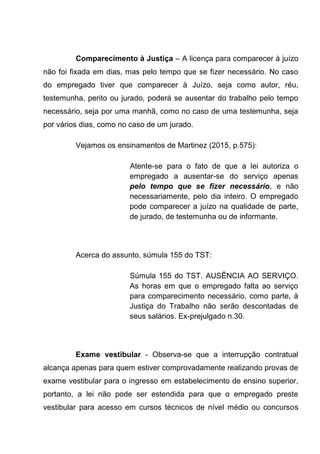 Comparecimento à Justiça – A licença para comparecer à juízo
não foi fixada em dias, mas pelo tempo que se fizer necessário. No caso
do empregado tiver que comparecer à Juízo, seja como autor, réu,
testemunha, perito ou jurado, poderá se ausentar do trabalho pelo tempo
necessário, seja por uma manhã, como no caso de uma testemunha, seja
por vários dias, como no caso de um jurado.
Vejamos os ensinamentos de Martinez (2015, p.575):
Atente-se para o fato de que a lei autoriza o
empregado a ausentar-se do serviço apenas
pelo tempo que se fizer necessário, e não
necessariamente, pelo dia inteiro. O empregado
pode comparecer a juízo na qualidade de parte,
de jurado, de testemunha ou de informante.
Acerca do assunto, súmula 155 do TST:
Súmula 155 do TST. AUSÊNCIA AO SERVIÇO.
As horas em que o empregado falta ao serviço
para comparecimento necessário, como parte, à
Justiça do Trabalho não serão descontadas de
seus salários. Ex-prejulgado n.30.
Exame vestibular - Observa-se que a interrupção contratual
alcança apenas para quem estiver comprovadamente realizando provas de
exame vestibular para o ingresso em estabelecimento de ensino superior,
portanto, a lei não pode ser estendida para que o empregado preste
vestibular para acesso em cursos técnicos de nível médio ou concursos
 