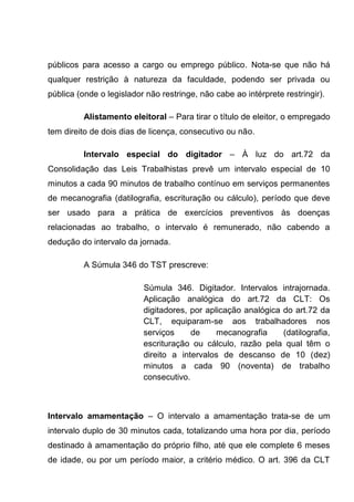 públicos para acesso a cargo ou emprego público. Nota-se que não há
qualquer restrição à natureza da faculdade, podendo ser privada ou
pública (onde o legislador não restringe, não cabe ao intérprete restringir).
Alistamento eleitoral – Para tirar o título de eleitor, o empregado
tem direito de dois dias de licença, consecutivo ou não.
Intervalo especial do digitador – À luz do art.72 da
Consolidação das Leis Trabalhistas prevê um intervalo especial de 10
minutos a cada 90 minutos de trabalho contínuo em serviços permanentes
de mecanografia (datilografia, escrituração ou cálculo), período que deve
ser usado para a prática de exercícios preventivos às doenças
relacionadas ao trabalho, o intervalo é remunerado, não cabendo a
dedução do intervalo da jornada.
A Súmula 346 do TST prescreve:
Súmula 346. Digitador. Intervalos intrajornada.
Aplicação analógica do art.72 da CLT: Os
digitadores, por aplicação analógica do art.72 da
CLT, equiparam-se aos trabalhadores nos
serviços de mecanografia (datilografia,
escrituração ou cálculo, razão pela qual têm o
direito a intervalos de descanso de 10 (dez)
minutos a cada 90 (noventa) de trabalho
consecutivo.
Intervalo amamentação – O intervalo a amamentação trata-se de um
intervalo duplo de 30 minutos cada, totalizando uma hora por dia, período
destinado à amamentação do próprio filho, até que ele complete 6 meses
de idade, ou por um período maior, a critério médico. O art. 396 da CLT
 