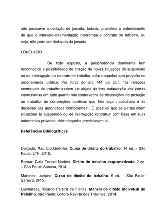 não prescreve a dedução de jornada, todavia, prevalece o entendimento
de que o intervalo-amamentação interrompe o contrato de trabalho, ou
seja, não pode ser deduzido da jornada.
CONCLUSÃO
De todo exposto, a jurisprudência dominante tem
reconhecido a possibilidade de criação de novas situações de suspensão
ou de interrupção no contrato de trabalho, além daquelas com previsão no
ordenamento jurídico. Por força do art. 444 da CLT, “as relações
contratuais de trabalho podem ser objeto de livre estipulação das partes
interessadas em tudo quanto não contravenha às disposições de proteção
ao trabalho, às convenções coletivas que lhes sejam aplicáveis e às
decisões das autoridades competentes”. É possível que as partes criem
situações de suspensão ou de interrupção contratual com base em suas
autonomias privadas, além daquelas previstas em lei.
Referências Bibliográficas
Delgado, Maurício Godinho. Curso de direito do trabalho. 14 ed. – São
Paulo: LTR, 2015.
Romar, Carla Tereza Martins. Direito do trabalho esquematizado. 2 ed.
– São Paulo: Saraiva, 2014.
Martinez, Luciano. Curso de direito do trabalho. 6 ed. – São Paulo:
Saraiva, 2015.
Guimarães, Ricardo Pereira de Freitas. Manual de direito individual do
trabalho. São Paulo: Editora Revista dos Tribunais, 2014.
 
