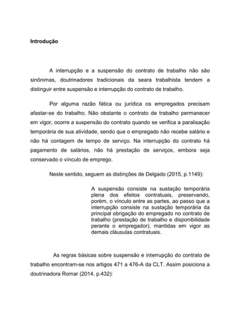 Introdução
A interrupção e a suspensão do contrato de trabalho não são
sinônimas, doutrinadores tradicionais da seara trabalhista tendem a
distinguir entre suspensão e interrupção do contrato de trabalho.
Por alguma razão fática ou jurídica os empregados precisam
afastar-se do trabalho. Não obstante o contrato de trabalho permanecer
em vigor, ocorre a suspensão do contrato quando se verifica a paralisação
temporária de sua atividade, sendo que o empregado não recebe salário e
não há contagem de tempo de serviço. Na interrupção do contrato há
pagamento de salários, não há prestação de serviços, embora seja
conservado o vínculo de emprego.
Neste sentido, seguem as distinções de Delgado (2015, p.1149):
A suspensão consiste na sustação temporária
plena dos efeitos contratuais, preservando,
porém, o vínculo entre as partes, ao passo que a
interrupção consiste na sustação temporária da
principal obrigação do empregado no contrato de
trabalho (prestação de trabalho e disponibilidade
perante o empregador), mantidas em vigor as
demais cláusulas contratuais.
As regras básicas sobre suspensão e interrupção do contrato de
trabalho encontram-se nos artigos 471 a 476-A da CLT. Assim posiciona a
doutrinadora Romar (2014, p.432):
 