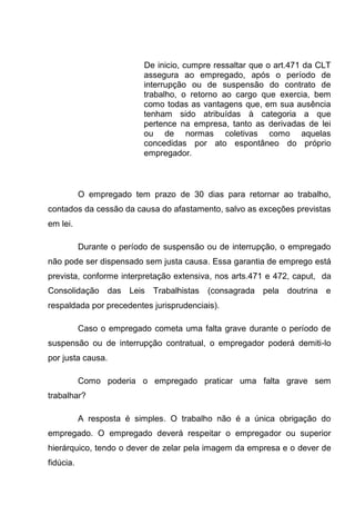 De inicio, cumpre ressaltar que o art.471 da CLT
assegura ao empregado, após o período de
interrupção ou de suspensão do contrato de
trabalho, o retorno ao cargo que exercia, bem
como todas as vantagens que, em sua ausência
tenham sido atribuídas à categoria a que
pertence na empresa, tanto as derivadas de lei
ou de normas coletivas como aquelas
concedidas por ato espontâneo do próprio
empregador.
O empregado tem prazo de 30 dias para retornar ao trabalho,
contados da cessão da causa do afastamento, salvo as exceções previstas
em lei.
Durante o período de suspensão ou de interrupção, o empregado
não pode ser dispensado sem justa causa. Essa garantia de emprego está
prevista, conforme interpretação extensiva, nos arts.471 e 472, caput, da
Consolidação das Leis Trabalhistas (consagrada pela doutrina e
respaldada por precedentes jurisprudenciais).
Caso o empregado cometa uma falta grave durante o período de
suspensão ou de interrupção contratual, o empregador poderá demiti-lo
por justa causa.
Como poderia o empregado praticar uma falta grave sem
trabalhar?
A resposta é simples. O trabalho não é a única obrigação do
empregado. O empregado deverá respeitar o empregador ou superior
hierárquico, tendo o dever de zelar pela imagem da empresa e o dever de
fidúcia.
 