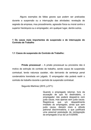 Alguns exemplos de faltas graves que podem ser praticadas
durante a suspensão ou a interrupção das atividades: revelação de
segredo da empresa, mau procedimento, agressão física ou moral contra o
superior hierárquico ou o empregador, em qualquer lugar, dentre outros.
1 Os casos mais importantes de suspensão e de interrupção do
Contrato de Trabalho
1.1 Casos de suspensão do Contrato de Trabalho:
Prisão processual – A prisão processual ou provisória não é
motivo de extinção do contrato de trabalho, sendo causa de suspensão
contratual, tendo natureza cautelar, não derivando de sentença penal
condenatória transitada em julgado. O empregador não poderá resilir o
contrato de trabalho durante o período de suspensão contratual.
Segundo Martinez (2015, p.571):
Quando o empregado retornar, livre da
acusação de que foi destinatário, o
empregador não poderá despedi-lo com
justa causa, mas apenas sem justa causa.
Registre-se que um despedimento
imediato do empregado, ainda que sem
justa causa, deixará clara a atitude
patronal discriminatória, o que justificará
uma possível postulação de reintegração
do empregado à luz da Lei 9.029/95.
 