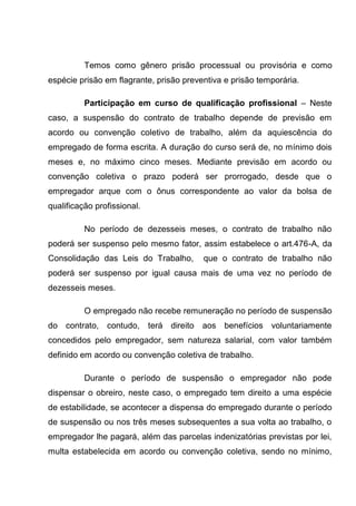 Temos como gênero prisão processual ou provisória e como
espécie prisão em flagrante, prisão preventiva e prisão temporária.
Participação em curso de qualificação profissional – Neste
caso, a suspensão do contrato de trabalho depende de previsão em
acordo ou convenção coletivo de trabalho, além da aquiescência do
empregado de forma escrita. A duração do curso será de, no mínimo dois
meses e, no máximo cinco meses. Mediante previsão em acordo ou
convenção coletiva o prazo poderá ser prorrogado, desde que o
empregador arque com o ônus correspondente ao valor da bolsa de
qualificação profissional.
No período de dezesseis meses, o contrato de trabalho não
poderá ser suspenso pelo mesmo fator, assim estabelece o art.476-A, da
Consolidação das Leis do Trabalho, que o contrato de trabalho não
poderá ser suspenso por igual causa mais de uma vez no período de
dezesseis meses.
O empregado não recebe remuneração no período de suspensão
do contrato, contudo, terá direito aos benefícios voluntariamente
concedidos pelo empregador, sem natureza salarial, com valor também
definido em acordo ou convenção coletiva de trabalho.
Durante o período de suspensão o empregador não pode
dispensar o obreiro, neste caso, o empregado tem direito a uma espécie
de estabilidade, se acontecer a dispensa do empregado durante o período
de suspensão ou nos três meses subsequentes a sua volta ao trabalho, o
empregador lhe pagará, além das parcelas indenizatórias previstas por lei,
multa estabelecida em acordo ou convenção coletiva, sendo no mínimo,
 