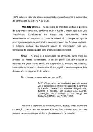 100% sobre o valor da última remuneração mensal anterior a suspensão
do contrato (§5 do art.476-A da CLT).
Mandato sindical – O exercício de mandato sindical é período
de suspensão contratual, conforme art.543, §2 da Consolidação das Leis
Trabalhistas. Considera-se de licença não remunerada, salvo
assentimento da empresa ou cláusula contratual, o tempo em que o
empregado ausenta-se do trabalho no desempenho das funções sindicais.
O dirigente sindical não receberá salário do empregador, mas sim,
honorários de atuação pagos pela própria entidade sindical.
Greve – A greve é a paralisação da atividade, como meio de
pressão da massa trabalhadora. A lei de greve 7.783/89 destaca a
natureza da greve como sendo de suspensão do contrato de trabalho,
independente de ser ou não abusiva. O empregador, durante a greve, fica
desonerado do pagamento do salário.
Diz o texto expressamente em seu art.7º:
Art.7º Observadas as condições prevista nesta
Lei, a participação em greve suspende o contrato
de trabalho, devendo as relações obrigacionais,
durante o período, ser regidas pelo acordo,
convenção, laudo arbitral ou da Justiça do
Trabalho.(BRASIL. Lei 7.783, 1989).
Nota-se, a depender da decisão judicial, acordo, laudo arbitral ou
convenção, que podem ser remunerados os dias parados, caso em que
passará de suspensão para interrupção do contrato de trabalho.
 