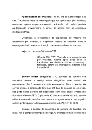 Aposentadoria por invalidez – O art. 475 da Consolidação das
Leis Trabalhistas trata de empregado que for aposentado por invalidez;
neste caso apenas suspende o contrato de trabalho pelo período previsto
na legislação previdenciária e, ainda, de acordo com as avaliações
médicas do INSS.
Observada a recuperação da capacidade de trabalho do
aposentado por invalidez, a suspensão cessará de imediato, tendo o
empregado direito a retornar à função que desempenhava na empresa.
Vejamos o texto da Súmula do TST:
Súmula 160, TST: “Cancelada a aposentadoria
por invalidez, mesmo após cinco anos, o
trabalhador terá direito a retornar ao emprego,
facultado, porém, ao empregador, indenizá-lo na
forma da lei”.
Serviço militar obrigatório - O contrato de trabalho fica
suspenso durante o serviço militar obrigatório, este período de
afastamento não é remunerado pelo empregador. Com o término do
serviço militar, o empregado tem mais 30 dias de garantia de emprego,
não pode nesse período ser dispensado sem justa causa (Precedente
Normativo nº80 do TST). O prazo de 30 dias a contar da baixa do serviço
militar é reservado também para que o empregado avise ao empregador
se tem a intenção de voltar ao cargo anterior (art.472, §1º, da CLT).
Durante o período de suspensão do contrato de trabalho, em
regra, não é computado tempo de serviço. O empregador não é obrigado a
 