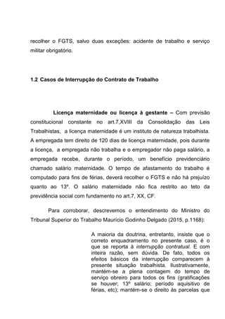 recolher o FGTS, salvo duas exceções: acidente de trabalho e serviço
militar obrigatório.
1.2 Casos de Interrupção do Contrato de Trabalho
Licença maternidade ou licença à gestante – Com previsão
constitucional constante no art.7,XVIII da Consolidação das Leis
Trabalhistas, a licença maternidade é um instituto de natureza trabalhista.
A empregada tem direito de 120 dias de licença maternidade, pois durante
a licença, a empregada não trabalha e o empregador não paga salário, a
empregada recebe, durante o período, um benefício previdenciário
chamado salário maternidade. O tempo de afastamento do trabalho é
computado para fins de férias, deverá recolher o FGTS e não há prejuízo
quanto ao 13º. O salário maternidade não fica restrito ao teto da
previdência social com fundamento no art.7, XX, CF.
Para corroborar, descrevemos o entendimento do Ministro do
Tribunal Superior do Trabalho Maurício Godinho Delgado (2015, p.1168):
A maioria da doutrina, entretanto, insiste que o
correto enquadramento no presente caso, é o
que se reporta à interrupção contratual. E com
inteira razão, sem dúvida. De fato, todos os
efeitos básicos da interrupção comparecem à
presente situação trabalhista. Ilustrativamente,
mantém-se a plena contagem do tempo de
serviço obreiro para todos os fins (gratificações
se houver; 13º salário; período aquisitivo de
férias, etc); mantém-se o direito às parcelas que
 