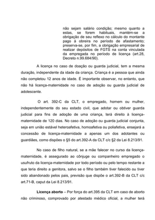 não sejam salário condição; mesmo quanto a
estas, se forem habituais, mantém-se a
obrigação de seu reflexo no cálculo do montante
pago à obreira no período de afastamento;
preserva-se, por fim, a obrigação empresarial de
realizar depósitos de FGTS na conta vinculada
da empregada no período de licença (art.28,
Decreto n.99.684/90).
A licença no caso de doação ou guarda judicial, tem a mesma
duração, independente da idade da criança. Criança é a pessoa que ainda
não completou 12 anos de idade. É importante observar, no entanto, que
não há licença-maternidade no caso de adoção ou guarda judicial de
adolescente.
O art. 392-C da CLT, o empregado, homem ou mulher,
independentemente do seu estado civil, que adotar ou obtiver guarda
judicial para fins de adoção de uma criança, terá direito à licença-
maternidade de 120 dias. No caso de adoção ou guarda judicial conjunta,
seja em união estável heteroafetiva, homoafetiva ou poliafetiva, ensejará a
concessão de licença-maternidade a apenas um dos adotantes ou
guardiães, como dispões o §5 do art.392-A da CLT c/c §2 da Lei 8.213/91.
No caso de filho natural, se a mãe falecer no curso da licença-
maternidade, é assegurado ao cônjuge ou companheiro empregado o
usufruto da licença-maternidade por todo período ou pelo tempo restante a
que teria direito a genitora, salvo se o filho também tiver falecido ou tiver
sido abandonado pelos pais, previsão que dispõe o art.392-B da CLT c/c
art.71-B, caput da Lei 8.213/91.
Licença aborto – Por força do art.395 da CLT em caso de aborto
não criminoso, comprovado por atestado médico oficial, a mulher terá
 