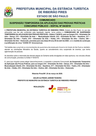 PREFEITURA MUNICIPAL DA ESTÂNCIA TURÍSTICA
DE RIBEIRÃO PIRES
ESTADO DE SÃO PAULO
COMUNICADO
SUSPENSÃO TEMPORÁRIA DA APLICAÇÃO DAS PROVAS PRÁTICAS
CONCURSO PÚBLICO – EDITAL Nº 04/2019
A PREFEITURA MUNICIPAL DA ESTÂNCIA TURÍSTICA DE RIBEIRÃO PIRES, Estado de São Paulo, no uso das
atribuições que lhe são conferidas pela legislação vigente, torna público o COMUNICADO DE SUSPENSÃO
TEMPORÁRIA DA APLICAÇÃO DAS PROVAS PRÁTICAS – Edital nº 04/2019, para os Cargos 214 – Orientador De
Arte – Dança, 215 – Orientador De Arte – Musicalização Infantil, 216 – Orientador De Arte – Saxofone, 217 –
Orientador De Arte – Teatro, 218 – Orientador De Arte – Violão, 219 – Orientador De Arte – Violino, 220 –
Orientador De Arte – Violoncelo, previstas para o(s) dia(s) 04 e/ou 05 de abril de 2020, como medida de contenção
à proliferação do vírus “COVID-19” (Coronavírus).
Tal medida visa cumprindo as recomendações de quarentena decretada pelo Governo do Estado de São Paulo e, também,
atender as orientações Ministério da Saúde, quanto ao cancelamento e/ou suspensão de eventos, que tenha
aglomeração de pessoas.
As decisões sobre a retomada das demais etapas do Certame serão divulgadas em data oportuna, nos veículos oficiais
de comunicação, previstos no Edital nº 04/2019.
E, para que ninguém possa alegar desconhecimento, é expedido o presente Comunicado de Suspensão Temporária
da Aplicação das Provas Práticas, para os Cargos 214 – Orientador De Arte – Dança, 215 – Orientador De Arte –
Musicalização Infantil, 216 – Orientador De Arte – Saxofone, 217 – Orientador De Arte – Teatro, 218 – Orientador
De Arte – Violão, 219 – Orientador De Arte – Violino, 220 – Orientador De Arte – Violoncelo.
Ribeirão Pires/SP, 25 de março de 2020.
ADLER ALFREDO JARDIM TEIXEIRA
PREFEITO DO MUNICÍPIO DA ESTÂNCIA TURÍSTICA DE RIBEIRÃO PIRES/SP
REALIZAÇÃO:
 