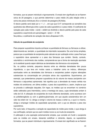 10
formados, que se pesam individual e rigorosamente. O ensaio tem significado se se fizerem
cerca de 20 pesagens, o que permite determinar o peso médio (X) pela relação entre a
soma dos pesos individuais (X) e o número de pesagens (N) feitas.
O desvio padrão será dado por s =  J - , em que que S A* corresponde ao somatório dos
quadrados das diferenças entre o peso de cada supositório e o peso médio. O coeficiente de
variação para cada molde —s(rel) —obtém-se dividindo o desvio padrão pelo peso de cada
supositório e exprimindo em percentagem : s(rel) = - X 100
Na prática, o coeficiente de variação não deve ultrapassar 4,5%.
Cálculo da quantidade de excipiente
Para preparar supositórios importa conhecer a quantidade de fármaco ou fármacos a utilizar,
determinando-se, também, a quantidade de intermédio necessária. De uma forma simplista,
parece que a quantidade de excipiente pode calcular-se por subtração entre o peso final que
o supositório deve apresentar e o peso dos fármacos que contém. Sendo, contudo,
volumétrico o enchimento dos moldes, compreende-se que a forma de resolução apontada
só é aceitável quando sejam idênticas as densidades dos fármacos e do excipiente.
Se, na prática corrente, pequenos desvios entre as referidas densidades têm pouca
importância, o que leva em muitos casos a trabalhar como se indicou, diferenças
acentuadas entre as densidades dos fármacos e excipientes podem originar alterações
substanciais na concentração em princípios ativos dos supositórios. Suponhamos, por
exemplo, que pretendemos preparar supositórios de do volume de massa (excipiente com
fármacos e adjuvantes) aprisionada. Isto significa que a densidade da massa vertida nos
moldes irá condicionar, em última análise, o peso dos supositórios e, assim, impõe-se que
se proceda à calibração daqueles. Em regra, os moldes que se encontram no comércio
estão calibrados para intermédios, como a manteiga de cacau, cujas densidades andam à
volta de 0,9. A utilização de excipientes de muito diferente densidade, como acontece com
os polietilenoglicóis ou com a gelatina-glicerinada, em que aquela característica tem um
valor da ordem de 1,2, obriga a corrigir o volume de massa a verter ou, o que é o mesmo,
obriga a empregar moldes de capacidade apropriada, sem o que se alteraria o peso dos
supositórios.
Por outro lado, é frequente a variação da capacidade de molde para molde, o que obriga à
sua verificação, sempre que se usam moldes novos ou se muda de excipiente.
A calibração é uma operação extremamente simples, que consiste em fundir o excipiente
para os moldes em ensaio, deixando solidificar e retirando, depois, os supositórios
formados, que se pesam individual e rigorosamente. O ensaio tem significado se se fizerem
 