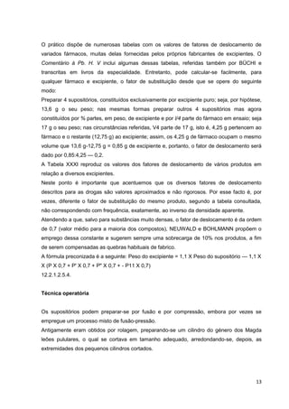13
O prático dispõe de numerosas tabelas com os valores de fatores de deslocamento de
variados fármacos, muitas delas fornecidas pelos próprios fabricantes de excipientes. O
Comentário à Pb. H. V inclui algumas dessas tabelas, referidas também por BÜCHI e
transcritas em livros da especialidade. Entretanto, pode calcular-se facilmente, para
qualquer fármaco e excipiente, o fator de substituição desde que se opere do seguinte
modo:
Preparar 4 supositórios, constituídos exclusivamente por excipiente puro; seja, por hipótese,
13,6 g o seu peso; nas mesmas formas preparar outros 4 supositórios mas agora
constituídos por % partes, em peso, de excipiente e por l/4 parte do fármaco em ensaio; seja
17 g o seu peso; nas circunstâncias referidas, V4 parte de 17 g, isto é, 4,25 g pertencem ao
fármaco e o restante (12,75 g) ao excipiente; assim, os 4,25 g de fármaco ocupam o mesmo
volume que 13,6 g-12,75 g = 0,85 g de excipiente e, portanto, o fator de deslocamento será
dado por 0,85:4,25 — 0,2.
A Tabela XXXI reproduz os valores dos fatores de deslocamento de vários produtos em
relação a diversos excipientes.
Neste ponto é importante que acentuemos que os diversos fatores de deslocamento
descritos para as drogas são valores aproximados e não rigorosos. Por esse facto é, por
vezes, diferente o fator de substituição do mesmo produto, segundo a tabela consultada,
não correspondendo com frequência, exatamente, ao inverso da densidade aparente.
Atendendo a que, salvo para substâncias muito densas, o fator de deslocamento é da ordem
de 0,7 (valor médio para a maioria dos compostos), NEUWALD e BOHLMANN propõem o
emprego dessa constante e sugerem sempre uma sobrecarga de 10% nos produtos, a fim
de serem compensadas as quebras habituais de fabrico.
A fórmula preconizada é a seguinte: Peso do excipiente = 1,1 X Peso do supositório — 1,1 X
X (P X 0,7 + P' X 0,7 + P" X 0,7 + - P11 X 0,7)
12.2.1.2.5.4.
Técnica operatória
Os supositórios podem preparar-se por fusão e por compressão, embora por vezes se
empregue um processo misto de fusão-pressão.
Antigamente eram obtidos por rolagem, preparando-se um cilindro do género dos Magda
leões pululares, o qual se cortava em tamanho adequado, arredondando-se, depois, as
extremidades dos pequenos cilindros cortados.
 