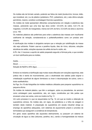 15
Os moldes são de formato variado, podendo ser feitos de metal (duralumínio, bronze, latão,
aço inoxidável, etc.) ou de plástico (polietüeno, PVC, poliestireno, etc.), esta última solução
permitindo, mesmo, constituir a embalagem final dos supositórios.
Os moldes de metal apresentam diferentes comportamentos em relação à aderência das
massas, parecendo que uma boa liga deva conter: 3,5-4,5% de cobre, 0,4-1,1% de
magnésio, 0,3-0,8% de manganésio, menos de 0,5% de ferro, 0,3-0,8% de silício e alumínio
q.b.p. 100.
Os materiais plásticos são preferíveis para evitar a aderência das massas com insuficiente
coeficiente de retração, considerando-se o politetrafluoretileno como um produto anti-
adesivo.
A lubrificação dos moldes é obrigatória sempre que a retração por solidificação da massa
não seja suficiente. Podem usar-se a parafina líquida, óleo de rícino, silicones, soluções
alcoólicas de sabão, soluções aquosas de sulfato de lauril e sódio, etc.
A Ph. Hei. V inscreve o espírito de sabão preparado segundo a fórmula junta, e que constitui
um bom lubrificante para os moldes;
Azeite.. . . . . . . . . . . . . . . . . . .
Álcool . . . . . . . . . . . . . . . . . . .
Solução de NaOH a 40% Agua . . . . . . . . . . . . . . . . . . . . .
Embora na indústria a lubrificação seja muitas vezes efetuada com soluções saponinas, esta
prática não é isenta de inconvenientes, pois a alcalinidade dos sabões pode originar a
cristalização superficial de alguns farináceos ou levar à decomposição de outros, como o
ácido acetilsalicílico.
As Figs. 9 e 10 são fotografias de moldes metálicos utilizados para preparar supositórios na
pequena oficina.
Os moldes de material plástico, que têm a vantagem, sobre os precedentes, de servirem
como embalagem para supositórios, são, em regra, constituídos por três partes que
encaixam umas nas outras, como se mostra na Fig. 11.
Um outro processo é o que se esquematiza na Fíg. 12, em que se mostra a obtenção de
supositórios cónicos. Os moldes são, em regra, de polietilenos e a folha de colagem é
também deste material. A preparação de supositórios em escala industrial obriga ao
emprego de aparelhos adequados, com sistemas de aquecimento próprio e providos de
termostatos que assegurem a constância de temperaturas.
Em geral, esses aparelhos são aquecidos eletricamente, ou possuem um sistema de
circulação de água ou óleo (silicones, parafina, etc.), sendo a homogeneidade da mistura
 
