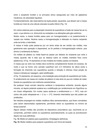 16
entre o excipiente fundido e os princípios ativos assegurada por meio de agitadores
mecânicos, de velocidade regulável.
Fundamentalmente, são reservatórios de dupla parede, aquecidos, que deixam sair a massa
fundida por meio de uma válvula colocada na parte inferior (Fig. 13)
Em certos sistemas para a preparação industrial de supositórios a fusão da massa faz-se no
vazio, o que elimina o ar, diminuindo as oxidações e as alterações pelo gás carbónico.
Muitas vezes, a massa fundida passa para um homogeneizador e só posteriormente é
vazada nos moldes. Noutros casos a homogeneização é efetuada no mesmo recipiente
onde se fundiu o intermédio.
A massa à fusão pode passar-se por um tamis antes de ser vertida nos moldes, mas
geralmente esta operação é dispensável, se foi perfeita a homogeneização anterior, pois
diminui o rendimento do fabrico.
Os moldes de plástico ou metal fazem-se passar por debaixo do recipiente que verte a
massa {quando não é este que se desloca sobre os moldes mantidos fixos numa
plataforma). A Fíg. 14 representa um dos modelos de moldes usados na indústria.
A massa que se verte nos moldes deve enchê-los completamente ficando em excesso, de
modo a que se forme uma camada superficial com 2-3 milímetros de altura (evita a
formação de chaminés nos supositórios quando a retração é intensa). Essa porção de
massa é retirada por raspagem, após solidificação.
A Fig. 15 representa, em esquema, uma instalação para produção de supositórios por fusão.
O arrefecimento da massa em moldes de plástico é mais lento do que em moldes de metal,
ficando os supositórios com melhores características.
De qualquer modo convém deixá-los arrefecer à temperatura ambiente, durante alguns
minutos, só depois podendo acelerar-se a solidificação por arrefecimento em frigoríficos ou
em túneis refrigerados. Em muitos casos aceita-se o arrefecimento a — 18°C, mas em
outros não pode ultrapassar-se — 2 ou — 3°C, havendo intermédios que não podem ser
arrefecidos.
Na indústria empregam-se moldes metálicos ditos semiautomáticos, que foram concebidos
para serem desmontados rapidamente, permitindo retirar os supositórios no mínimo de
tempo possível.
Alguns desses moldes são providos de dispositivos pneumáticos que, recorrendo ao ar
comprimido, permitem extrair os supositórios automaticamente, os quais se acondicionam
depois nas suas definitivas.
Fig. 12. Molde em plástico para supositórios. Embalagens definitivas.
Flg. 10. Molde metálico para preparar supositórios com forma de torpedo
 