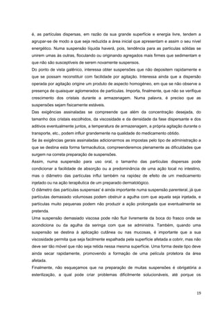 19
é, as partículas dispersas, em razão da sua grande superfície e energia livre, tendem a
agrupar-se de modo a que seja reduzida a área inicial que apresentam e assim o seu nível
energético. Numa suspensão líquida haverá, pois, tendência para as partículas sólidas se
unirem umas às outras, floculando ou originando agregados mais firmes que sedimentam e
que não são susceptíveis de serem novamente suspensos.
Do ponto de vista galênico, interessa obter suspensões que não depositem rapidamente e
que se possam reconstituir com facilidade por agitação. Interessa ainda que a dispersão
operada por agitação origine um produto de aspecto homogéneo, em que se não observe a
presença de quaisquer aglomerados de partículas. Importa, finalmente, que não se verifique
crescimento dos cristais durante a armazenagem. Numa palavra, é preciso que as
suspensões sejam fisicamente estáveis.
Das exigências assinaladas se compreende que além da concentração desejada, do
tamanho dos cristais escolhidos, da viscosidade e da densidade da fase dispersante e dos
aditivos eventualmente juntos, a temperatura de armazenagem, a própria agitação durante o
transporte, etc., podem influir grandemente na qualidade do medicamento obtido.
Se às exigências gerais assinaladas adicionarmos as impostas pelo tipo de administração a
que se destina esta forma farmacêutica, compreenderemos plenamente as dificuldades que
surgem na correta preparação de suspensões.
Assim, numa suspensão para uso oral, o tamanho das partículas dispersas pode
condicionar a facilidade de absorção ou a predominância de uma ação local no intestino,
mas o diâmetro das partículas influi também na rapidez de efeito de um medicamento
injetado ou na ação terapêutica de um preparado dermatológico.
O diâmetro das partículas suspensas' é ainda importante numa suspensão parenteral, já que
partículas demasiado volumosas podem obstruir a agulha com que aquela seja injetada, e
partículas muito pequenas podem não produzir a ação prolongada que eventualmente se
pretenda.
Uma suspensão demasiado viscosa pode não fluir livremente da boca do frasco onde se
acondiciona ou da agulha da seringa com que se administra. Também, quando uma
suspensão se destina à aplicação cutânea ou nas mucosas, é importante que a sua
viscosidade permita que seja facilmente espalhada pela superfície afetada a cobrir, mas não
deve ser tão móvel que não seja retida nessa mesma superfície. Uma forma deste tipo deve
ainda secar rapidamente, promovendo a formação de uma película protetora da área
afetada.
Finalmente, não esqueçamos que na preparação de muitas suspensões é obrigatória a
esterilização, a qual pode criar problemas dificilmente solucionáveis, até porque os
 