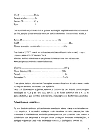 2
Myrj 5 1 . . . . . . . . ..........91,5 g
Cera de abelhas...............3 g
Aerosol OT. . . . .............0,5 g
Água. . . . . . . . . . . ...........5
Que apresenta um p.f. de 49-51°C e que tem a vantagem de poder utilizar maior quantidade
de cera, sempre que os fármacos diminuam demasiadamente a consistência da massa, e
Tween 61 ... .. .. .. .. . .. .. .. .. . .. .. .. .. . .. .. .. .. .. .. .. .. 50 g
Brij 35 . . . . . . . . . . . . . . . . . . . . . . . . . . . . . . . . . . . . . . . . . . . . . . . . . 20 g
Óleo de amendoim hidrogenado . . . . . . . . . . . . . . . . . . . . . . . 30 g
Que funde a 37-38°C, mas é um excipiente misto (lipossolúvel-hidrodispersível), como o
proposto porWHITWORTHe LAROCCA.
Ainda no domínio de misturas de excipientes hidrodispersíveis com oleossoluveis,
KORBER propôs uma massa assim constituída:
Glicerina. . . . . . . . . . . . . . . . . . . . . . . . . . . . . . . . . . . . . . . . . . . 230 g
Massa Estarinum BC . . . . . . . . . . . . . . . . . . . . . . . . . . . . . . 260 g
Aerosil. . . . . . . . . . . . . . . . . . . . . . . . . . . . . . . . . . . . . . . . . . . . . 5 g
Cremophor EL. . . . . . . . . . . . . . . . . . . . . . . . . . . . . . . . . . . . . 5 g (')
O excipiente é obtido misturando o Cremophor na massa Esrarinum à fusão e incorporando
no conjunto a mistura do Aerossol com a glicerina.
PRISTA e colaboradores sugeriram, também, a utilização de uma mistura constituída pela
associação de 43,3 g de PEG 6000 com 55 g de massa Estarinum BB e 1,7 g de
polissorbato 80, a qual permite a cedência lenta, mas progressiva, dos fármacos veiculados.
Adjuvantes para supositórios
Ao lado dos intermédios ou excipientes para supositórios são de referir as substâncias que,
com frequência, é necessário empregar como corretores daquelas preparações. São
numerosas as finalidades dos adjuvantes para supositórios, pois podem ter como objetivo a
conservação dos excipientes e princípios ativos (oxidações, hidrólises, isomerizações), a
correção do ponto de fusão ou da retratilidade da massa, a coloração da fórmula, etc.
 