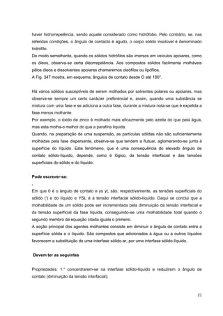21
haver hidrorrepelência, sendo aquele considerado como hidrófobo. Pelo contrário, se, nas
referidas condições, o ângulo de contacto é agudo, o corpo sólido insolúvel é denominado
hidrófilo.
De modo semelhante, quando os sólidos hidrófilos são imersos em veículos apoiares, como
os óleos, observa-se certa óleorrepelência. Aos compostos sólidos facilmente molháveis
pêlos óleos e dissolventes apoiares chamaremos oleófilos ou lipófilos.
A Fig. 347 mostra, em esquema, ângulos de contato desde O até 180°.
Há vários sólidos susceptíveis de serem molhados por solventes polares ou apoiares, mas
observa-se sempre um certo carácter preferencial e, assim, quando uma substância se
mistura com uma fase e se adiciona a outra fase, durante a mistura nota-se que é expelida a
fase menos molhante.
Por exemplo, o óxido de zinco é molhado mais eficazmente pelo azeite do que pela água,
mas esta molha-o melhor do que a parafina líquida.
Quando, na preparação de uma suspensão, as partículas sólidas não são suficientemente
molhadas pela fase dispersante, observa-se que tendem a flutuar, aglomerando-se junto à
superfície do líquido. Este fenómeno, que é uma consequência do elevado ângulo de
contato sólido-líquido, depende, como é lógico, da tensão interfacial e das tensões
superficiais do sólido e do líquido.
Pode escrever-se:
.
Em que 0 é o ângulo de contato e ys yL são, respectivamente, as tensões superficiais do
sólido (') e do líquido e YSL é a tensão interfacial sólido-líquido. Daqui se conclui que a
molhabilidade de um sólido pode ser incrementada pela diminuição da tensão interfacial e
da tensão superficial da fase líquida, conseguindo-se uma molhabilidade total quando o
segundo membro da equação citada iguala o primeiro.
A acção principal dos agentes molhantes consiste em diminuir o ângulo de contato entre a
superfície sólida e o líquido. São compostos que adicionados à água ou a outros líquidos
favorecem a substituição de uma interfase sólido-ar, por uma interfase sólido-líquido.
Devem ter as seguintes
Propriedades: 1.° concentrarem-se na interfase sólido-líquido e reduzirem o ângulo de
contato (diminuição da tensão interfacial);
 