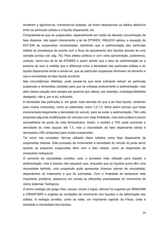 24
tenderem a aglutinar-se, mantendo-se isoladas, se forem desprezíveis os efeitos eléctricos
entre as partículas sólidas e o líquido dispersante, etc.
Compreende-se que as suspensões, especialmente em razão da elevada concentração da
fase dispersa, não sigam inteiramente a lei de STOKES. HIGUCHI aplicou a equação de
KO7.ENI às suspensões concentradas, admitindo que a sedimentação das partículas
sólidas se processava de acordo com o fluxo de escoamento dos líquidos através de uma
camada porosa (ver pág. 70). Para efeitos práticos e com certa aproximação, poderemos,
contudo, servir-nos da lei de STOKES e assim admitir que a taxa de sedimentação se a
proxima de zero à medida que a diferença entre a densidade das partículas sólidas e do
líquido dispersante tende a anular-se, que as partículas suspensas diminuem de tamanho e
que a viscosidade da fase líquida aumenta.
Nas circunstâncias referidas, pode pensar-se que seria suficiente reduzir as partículas
suspensas a dimensões coloidais para que se evitasse praticamente a sedimentação, mas
além dessa solução nem sempre ser possível (por alterar, por exemplo, a biodisponibilidade
desejada), não é, por si só, suficiente.
A densidade das partículas é, em geral, mais elevada do que a da fase líquida, oscilando
para muitos compostos, como os esteroides, entre 1,2-1,3. Seria assim preciso que fosse
incrementada largamente a densidade do veículo, para se evitar a sedimentação. Têm sido
propostas algumas modificações de veículos com essa finalidade, mas essa prática é pouco
aconselhável do ponto de vista farmacêutico. Assim, o sorbitol a 70% pode aumentar a
densidade do meio aquoso até 1,3, mas a viscosidade da fase dispersante obtida é
demasiada (180 centipoise) para muitas suspensões.
Tal como nas emulsões, têm-se utilizado óleos iodados como fase dispersante de
suspensões oleosas. Este processo de incrementar a densidade do veículo só pode servir
quando se preparam suspensões afins com o óleo iodado, como as dispersões de
compostos radiopacos.
O aumento da viscosidade constitui, pois, o processo mais utilizado para impedir a
sedimentação, mas é preciso não esquecer que, enquanto que os líquidos puros têm uma
viscosidade definida, uma suspensão pode apresentar diversos valores de viscosidade,
dependentes do tratamento a que foi submetida. Com a finalidade de esclarecer este
importante problema, passemos em revista as diferentes propriedades do movimento de
vários sistemas Teológicos.
O termo reologia (do grego rheo, escoar, mover e logos, ciência) foi sugerido por BINGHAM
e CRAWFORD e engloba as condições de movimento dos líquidos e de deformação dos
sólidos. A reologia constitui, como se sabe, um importante capítulo da Física, onde é
estudada a viscosidade dos líquidos.
 