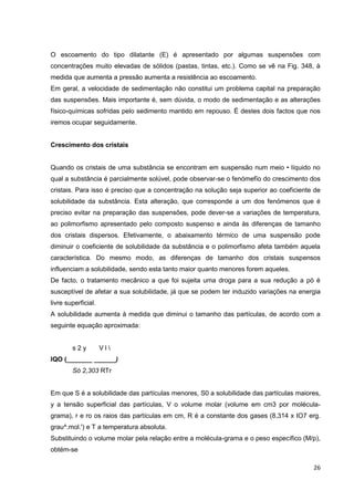 26
O escoamento do tipo dilatante (E) é apresentado por algumas suspensões com
concentrações muito elevadas de sólidos (pastas, tintas, etc.). Como se vê na Fig. 348, à
medida que aumenta a pressão aumenta a resistência ao escoamento.
Em geral, a velocidade de sedimentação não constitui um problema capital na preparação
das suspensões. Mais importante é, sem dúvida, o modo de sedimentação e as alterações
físico-químicas sofridas pelo sedimento mantido em repouso. É destes dois factos que nos
iremos ocupar seguidamente.
Crescimento dos cristais
Quando os cristais de uma substância se encontram em suspensão num meio • líquido no
qual a substância é parcialmente solúvel, pode observar-se o fenómefïo do crescimento dos
cristais. Para isso é preciso que a concentração na solução seja superior ao coeficiente de
solubilidade da substância. Esta alteração, que corresponde a um dos fenómenos que é
preciso evitar na preparação das suspensões, pode dever-se a variações de temperatura,
ao polimorfismo apresentado pelo composto suspenso e ainda às diferenças de tamanho
dos cristais dispersos. Efetivamente, o abaixamento térmico de uma suspensão pode
diminuir o coeficiente de solubilidade da substância e o polimorfismo afeta também aquela
característica. Do mesmo modo, as diferenças de tamanho dos cristais suspensos
influenciam a solubilidade, sendo esta tanto maior quanto menores forem aqueles.
De facto, o tratamento mecânico a que foi sujeita uma droga para a sua redução a pó é
susceptível de afetar a sua solubilidade, já que se podem ter induzido variações na energia
livre superficial.
A solubilidade aumenta à medida que diminui o tamanho das partículas, de acordo com a
seguinte equação aproximada:
s 2 y V l 
IQO (_______ ______)
Só 2,303 RTr
Em que S é a solubilidade das partículas menores, S0 a solubilidade das partículas maiores,
y a tensão superficial das partículas, V o volume molar (volume em cm3 por molécula-
grama), r e ro os raios das partículas em cm, R é a constante dos gases (8,314 x IO7 erg.
grau^.mol.') e T a temperatura absoluta.
Substituindo o volume molar pela relação entre a molécula-grama e o peso específico (M/p),
obtém-se
 