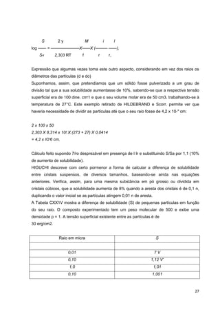 27
S 2 y M i l
log —— = ———————X——X (——— ——),
S« 2,303 RT f r r,
Expressão que algumas vezes toma este outro aspecto, considerando em vez dos raios os
diâmetros das partículas (d e do)
Suponhamos, assim, que pretendíamos que um sólido fosse pulverizado a um grau de
divisão tal que a sua solubilidade aumentasse de 10%, sabendo-se que a respectiva tensão
superficial era de 100 dine. crrr1 e que o seu volume molar era de 50 cm3, trabalhando-se à
temperatura de 27°C. Este exemplo retirado de HILDEBRAND e Scorr. permite ver que
haveria necessidade de dividir as partículas até que o seu raio fosse de 4,2 x 10-" cm:
2 x 100 x 50
2,303 X 8,314 x 10! X (273 + 27) X 0,0414
= 4,2 x IO'6 cm,
Cálculo feito supondo 7/ro desprezável em presença de l Ir e substituindo S/Sa por 1,1 (10%
de aumento de solubilidade).
HIGUCHI descreve com certo pormenor a forma de calcular a diferença de solubilidade
entre cristais suspensos, de diversos tamanhos, baseando-se ainda nas equações
anteriores. Verifica, assim, para uma mesma substância em pó grosso ou dividida em
cristais cúbicos, que a solubilidade aumenta de 8% quando a aresta dos cristais é de 0,1 n,
duplicando o valor inicial se as partículas atingem 0,01 n de aresta.
A Tabela CXX1V mostra a diferença de solubilidade (S) de pequenas partículas em função
do seu raio. O composto experimentado tem um peso molecular de 500 e exibe uma
densidade p = 1. A tensão superficial existente entre as partículas é de
30 erg/cm2.
Raio em micra S
0,01 7 V
0,10 1,12 V'
1,0 1,01
0,10 1,001
 