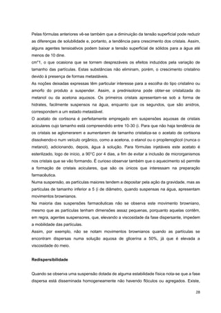 28
Pelas fórmulas anteriores vê-se também que a diminuição da tensão superficial pode reduzir
as diferenças de solubilidade e, portanto, a tendência para crescimento dos cristais. Assim,
alguns agentes tensioativos podem baixar a tensão superficial de sólidos para a água até
menos de 10 dine.
cm"1, o que ocasiona que se tornem desprezáveis os efeitos induzidos pela variação de
tamanho das partículas. Estas substâncias não eliminam, porém, o crescimento cristalino
devido à presença de formas metastáveis.
As noções deixadas expressas têm particular interesse para a escolha do tipo cristalino ou
amorfo do produto a suspender. Assim, a prednisolona pode obter-se cristalizada do
metanol ou da acetona aquosos. Os primeiros cristais apresentam-se sob a forma de
hidrates, facilmente suspensos na água, enquanto que os segundos, que são anidros,
correspondem a um estado metastável.
O acetato de cortisona é perfeitamente empregado em suspensões aquosas de cristais
aciculares cujo tamanho está compreendido entre 10-30 (i. Para que não haja tendência de
os cristais se aglomerarem e aumentarem de tamanho cristaliza-se o acetato de cortisona
dissolvendo-o num veículo orgânico, como a acetona, o etanol ou o propilenoglicol (nunca o
metanol), adicionando, depois, água à solução. Para fórmulas injetáveis este acetato é
esterilizado, logo de início, a 90°C por 4 dias, a fim de evitar a inclusão de microrganismos
nos cristais que se vão formando. É curioso observar também que o aquecimento só permite
a formação de cristais aciculares, que são os únicos que interessam na preparação
farmacêutica.
Numa suspensão, as partículas maiores tendem a depositar pela ação da gravidade, mas as
partículas de tamanho inferior a 5 (i de diâmetro, quando suspensas na água, apresentam
movimentos brownianos.
Na maioria das suspensões farmacêuticas não se observa este movimento browniano,
mesmo que as partículas tenham dimensões assaz pequenas, porquanto aquelas contêm,
em regra, agentes suspensores, que, elevando a viscosidade da fase dispersante, impedem
a mobilidade das partículas.
Assim, por exemplo, não se notam movimentos brownianos quando as partículas se
encontram dispersas numa solução aquosa de glicerina a 50%, já que é elevada a
viscosidade do meio.
Redispersibilidade
Quando se observa uma suspensão dotada de alguma estabilidade física nota-se que a fase
dispersa está disseminada homogeneamente não havendo flóculos ou agregados. Existe,
 