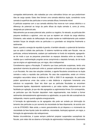 30
carregadas eletricamente, são rodeadas por uma «atmosfera iónica» em que predominam
iões de carga oposta. Estes iões formam uma camada eléctrica dupla, consistindo numa
camada à superfície das partículas e numa camada difusa, livremente móvel.
A partícula suspensa com a sua camada eléctrica fixa move-se num campo eléctrico e a
diferença de potencial ao longo da parte difusa da dupla camada é, como já vimos,
designada por potencial zela.
Naturalmente que se esse potencial zeta, positivo ou negativo, for elevado, as partículas têm
pequena tendência a aglutinar, uma vez que se repelem em virtude da carga eléctrica.
Entretanto, este estado de defloculaçào não pode manter-se indefinidamente pois existem
também forças de atração entre as partículas e a gravidade vai obrigá-las finalmente a
sedimentar.
Assim, quando a energia de repulsão é grande, é também elevado o «potencial de barreira»
que se opõe à colisão das partículas. O sistema mantém-se então sem flocular, mas as
partículas, embora lentamente, acabam por sedimentar no fundo do recipiente, agregando-
se de modo a que as pequenas preencham os espaços deixados entre as maiores. À
medida que a sedimentação progride vai-se comprimindo o depósito formado, de tal modo
que se origina um aglomerado que, em regra, não é redispersível.
Consideremos agora a floculação. É estranho que duas partículas suspensas, tendo uma
apreciável «barreira de potencial» entre si, possam sedimentar em conjunto para dar origem
a um floculado. No caso das soluções coloidais, o agente floculante concentra-se na dupla
camada e reduz a repulsão das partículas. No caso das suspensões, existe um mínimo
energético secundário talvez à distância de 1000 a 2000 Â de separação. As partículas
podem aproximar-se umas das outras a esta distância e originarem livremente uma
estrutura na suspensão. Quer isto dizer que as partículas floculadas se encontram
frouxamente ligadas, depositando rapidamente e, por estas razões, redispersam-se com
facilidade por agitação, já que não dão agregados ou aglomerados firmes. Em contrapartida,
as partículas que não floculam depositam mais vagarosamente, mas tendem a formar
sedimentos demasiadamente aglomerados ou aglutinados, os quais não são susceptíveis de
redispersão, mesmo quando agitados energicamente.
A formação de aglomerados ou de agregados não pode ser evitada por diminuição do
tamaniio das partículas ou por aumento da viscosidade da fase dispersante, de acordo com
a lei de STOCKES. Mais ainda, a menor granulometria do pó disperso e o incremento da
viscosidade da fase líquida (valor de cedência, viscosidade, tixotropia) agravam, em regra, a
formação de aglomerados não redispersíveis.
Nestas circunstâncias, é quase sempre preferível preparar suspensões susceptíveis de
flocular, pois nelas não se observa a formação de aglomerados irredispersíveis. Claramente
 