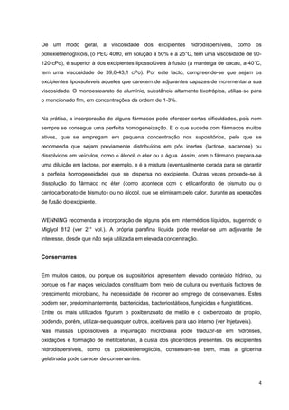 4
De um modo geral, a viscosidade dos excipientes hidrodíspersíveis, como os
polioxietilenoglícóis, (o PEG 4000, em solução a 50% e a 25°C, tem uma viscosidade de 90-
120 cPo), é superior à dos excipientes lipossolúveis à fusão (a manteiga de cacau, a 40°C,
tem uma viscosidade de 39,6-43,1 cPo). Por este facto, compreende-se que sejam os
excipientes lipossolúveis aqueles que carecem de adjuvantes capazes de incrementar a sua
viscosidade. O monoestearato de alumínio, substância altamente tixotrópica, utiliza-se para
o mencionado fim, em concentrações da ordem de 1-3%.
Na prática, a incorporação de alguns fármacos pode oferecer certas dificuldades, pois nem
sempre se consegue uma perfeita homogeneização. E o que sucede com fármacos muitos
ativos, que se empregam em pequena concentração nos supositórios, pelo que se
recomenda que sejam previamente distribuídos em pós inertes (lactose, sacarose) ou
dissolvidos em veículos, como o álcool, o éter ou a água. Assim, com o fármaco prepara-se
uma diluição em lactose, por exemplo, e é a mistura (eventualmente corada para se garantir
a perfeita homogeneidade) que se dispersa no excipiente. Outras vezes procede-se à
dissolução do fármaco no éter (como acontece com o etilcanforato de bismuto ou o
canfocarbonato de bismuto) ou no álcool, que se eliminam pelo calor, durante as operações
de fusão do excipiente.
WENNING recomenda a incorporação de alguns pós em intermédios líquidos, sugerindo o
Miglyol 812 (ver 2.° vol.). A própria parafina líquida pode revelar-se um adjuvante de
interesse, desde que não seja utilizada em elevada concentração.
Conservantes
Em muitos casos, ou porque os supositórios apresentem elevado conteúdo hídrico, ou
porque os f ar maços veiculados constituam bom meio de cultura ou eventuais factores de
crescimento microbiano, há necessidade de recorrer ao emprego de conservantes. Estes
podem ser, predominantemente, bactericidas, bacteriostáticos, fungicidas e fungistáticos.
Entre os mais utilizados figuram o poxibenzoato de metilo e o oxibenzoato de propilo,
podendo, porém, utilizar-se quaisquer outros, aceitáveis para uso interno (ver Injetáveis).
Nas massas Lipossolúveis a inquinação microbiana pode traduzir-se em hidrólises,
oxidações e formação de metílcetonas, à custa dos glicerídeos presentes. Os excipientes
hidrodispersíveis, como os polioxietilenoglicóis, conservam-se bem, mas a glicerina
gelatinada pode carecer de conservantes.
 