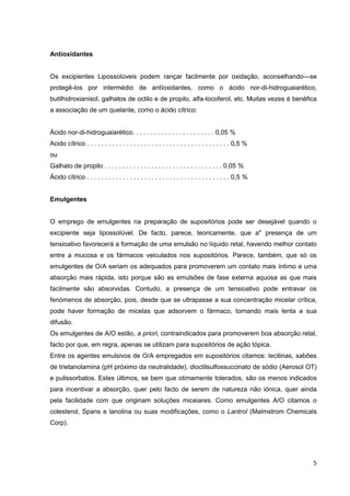 5
Antioxidantes
Os excipientes Lipossolúveis podem rançar facilmente por oxidação, aconselhando—se
protegê-los por intermédio de antïoxidantes, como o ácido nor-di-hidroguaiarético,
butilhidroxianisol, galhatos de octilo e de propilo, alfa-tocoferol, etc. Muitas vezes é benéfica
a associação de um quelante, como o ácido cítrico:
Ácido nor-di-hidroguaiarético. . . . . . . . . . . . . . . . . . . . . . . 0,05 %
Acido cítrico . . . . . . . . . . . . . . . . . . . . . . . . . . . . . . . . . . . . . . . . 0,5 %
ou
Galhato de propilo . . . . . . . . . . . . . . . . . . . . . . . . . . . . . . . . . 0,05 %
Ácido cítrico . . . . . . . . . . . . . . . . . . . . . . . . . . . . . . . . . . . . . . . . 0,5 %
Emulgentes
O emprego de emulgentes na preparação de supositórios pode ser desejável quando o
excipiente seja lipossolúvel. De facto, parece, teoricamente, que a" presença de um
tensioativo favorecerá a formação de uma emulsão no líquido retal, havendo melhor contato
entre a mucosa e os fármacos veiculados nos supositórios. Parece, também, que só os
emulgentes de O/A seriam os adequados para promoverem um contato mais íntimo e uma
absorção mais rápida, isto porque são as emulsões de fase externa aquosa as que mais
facilmente são absorvidas. Contudo, a presença de um tensioativo pode entravar os
fenómenos de absorção, pois, desde que se ultrapasse a sua concentração micelar crítica,
pode haver formação de micelas que adsorvem o fármaco, tornando mais lenta a sua
difusão.
Os emulgentes de A/O estão, a priori, contraindicados para promoverem boa absorção retal,
facto por que, em regra, apenas se utilizam para supositórios de ação tópica.
Entre os agentes emulsivos de O/A empregados em supositórios citamos: lecitinas, sabões
de trietanolamina (pH próximo da neutralidade), dioctilsulfossuccinato de sódio (Aerosol OT)
e pulissorbatos. Estes últimos, se bem que otimamente tolerados, são os menos indicados
para incentivar a absorção, quer pelo facto de serem de natureza não iónica, quer ainda
pela facilidade com que originam soluções miceiares. Como emulgentes A/O citamos o
colesterol, Spans e lanolina ou suas modificações, como o Lantrol (Malmstrom Chemicals
Corp).
 