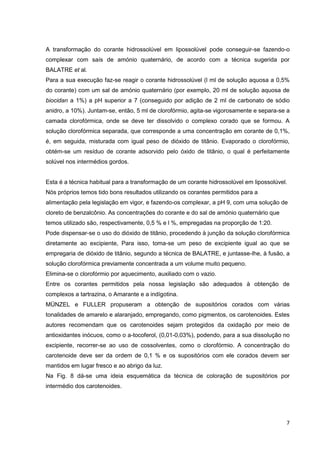 7
A transformação do corante hidrossolúvel em lipossolúvel pode conseguir-se fazendo-o
complexar com saís de amónio quaternário, de acordo com a técnica sugerida por
BALATRE et al.
Para a sua execução faz-se reagir o corante hidrossolúvel (l ml de solução aquosa a 0,5%
do corante) com um sal de amónio quaternário (por exemplo, 20 ml de solução aquosa de
biocidan a 1%) a pH superior a 7 (conseguido por adição de 2 ml de carbonato de sódio
anidro, a 10%). Juntam-se, então, 5 ml de clorofórmio, agita-se vigorosamente e separa-se a
camada clorofórmica, onde se deve ter dissolvido o complexo corado que se formou. A
solução clorofórmica separada, que corresponde a uma concentração em corante de 0,1%,
é, em seguida, misturada com igual peso de dióxido de titânio. Evaporado o clorofórmio,
obtém-se um resíduo de corante adsorvido pelo óxido de titânio, o qual é perfeitamente
solúvel nos intermédios gordos.
Esta é a técnica habitual para a transformação de um corante hidrossolúvel em lipossolúvel.
Nós próprios temos tido bons resultados utilizando os corantes permitidos para a
alimentação pela legislação em vigor, e fazendo-os complexar, a pH 9, com uma solução de
cloreto de benzalcônio. As concentrações do corante e do sal de amónio quaternário que
temos utilizado são, respectivamente, 0,5 % e l %, empregadas na proporção de 1:20.
Pode dispensar-se o uso do dióxido de titânio, procedendo à junção da solução clorofórmica
diretamente ao excipiente, Para isso, toma-se um peso de excipiente igual ao que se
empregaria de dióxido de titânio, segundo a técnica de BALATRE, e juntasse-lhe, à fusão, a
solução clorofórmica previamente concentrada a um volume muito pequeno.
Elimina-se o clorofórmio por aquecimento, auxiliado com o vazio.
Entre os corantes permitidos pela nossa legislação são adequados à obtenção de
complexos a tartrazina, o Amarante e a indígotina.
MÜNZEL e FULLER propuseram a obtenção de supositórios corados com várias
tonalidades de amarelo e alaranjado, empregando, como pigmentos, os carotenoides. Estes
autores recomendam que os carotenoides sejam protegidos da oxidação por meio de
antioxidantes inócuos, como o a-tocoferol, (0,01-0,03%), podendo, para a sua dissolução no
excipiente, recorrer-se ao uso de cossolventes, como o clorofórmio. A concentração do
carotenoide deve ser da ordem de 0,1 % e os supositórios com ele corados devem ser
mantidos em lugar fresco e ao abrigo da luz.
Na Fig. 8 dá-se uma ideia esquemática da técnica de coloração de supositórios por
intermédio dos carotenoides.
 