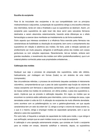 9
Escolha do excipiente
Para lá da inocuidade dos excipientes e da sua compatibilidade com os princípios
medicamentosos e adjuvantes, a preparação de supositórios obriga a uma escolha criteriosa
dos intermédios, tendo em vista a finalidade a que os supositórios se destinam. Assim, um
excipiente para supositórios de ação local não deve servir para veiculares fármacos
destinados a serem absorvidos sistemicamente, havendo ainda diferenças se o efeito
farmacológico a exercer deve manifestar-se imediatamente ou de forma sustentada.
Outro aspecto que interessa considerar é a influência física exercida pelos fármacos nas
características de fusibilidade ou dissolução do excipiente, bem como o comportamento dos
supositórios em relação à aderência aos moldes. De facto, pode a retração operada por
arrefecimento ser muito pequena, obrigando à lubrificação prévia dos moldes com corpos
gordurosos ou com soluções saponosas. Recentemente, tem-se tentado, embora sem
grandes resultados, o revestimento dos moldes com teflon (poütetrafluoroetileno), que é um
material plástico conhecido pelas suas propriedades antiadesívas. . .
Calibração dos moldes
Qualquer que seja o processo de preparação dos supositórios, estes são obtidos,
habitualmente, por moldagem em formas (fusão) ou em alvéolos de uma matriz
(compressão).
Nas circunstâncias referidas, o processo de enchimento daquelas cavidades é inteiramente
volumétrico, compreendendo-se que o peso de cada supositório seja função do volume de
massa (excipiente com fármacos e adjuvantes) aprisionada. Isto significa que a densidade
da massa vertida nos moldes irá condicionar, em última análise, o peso dos supositórios e,
assim, impõe-se que se proceda à calibração daqueles. Em regra, os moldes que se
encontram no comércio estão calibrados para intermédios, como a manteiga de cacau, cujas
densidades andam à volta de 0,9. A utilização de excipientes de muito diferente densidade,
como acontece com os polietilenoglicóis ou com a gelatina-glicerinada, em que aquela
característica tem um valor da ordem de 1,2, obriga a corrigir o volume de massa averter ou,
o que é o mesmo, obriga a empregar moldes de capacidade apropriada, sem o que se
alteraria o peso dos supositórios.
Por outro lado, é frequente a variação da capacidade de molde para molde, o que obriga à
sua verificação, sempre que se usam moldes novos ou se muda de excipiente.
A calibração é uma operação extremamente simples, que consiste em fundir o excipiente
para os moldes em ensaio, deixando solidificar e retirando, depois, os supositórios
 