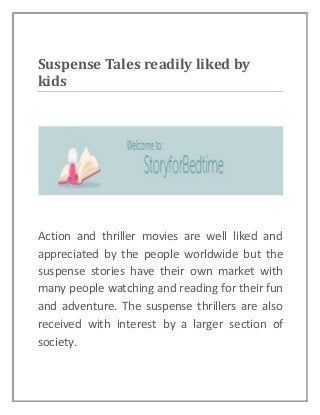 Suspense Tales readily liked by
kids
Action and thriller movies are well liked and
appreciated by the people worldwide but the
suspense stories have their own market with
many people watching and reading for their fun
and adventure. The suspense thrillers are also
received with interest by a larger section of
society.
 