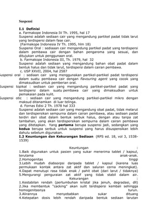 Suspensi

I.1 Definisi
a. Farmakope Indonesia IV Th. 1995, hal 17
Suspensi adalah sediaan cair yang mengandung partikel padat tidak larut
yang terdispersi dalam fase cair.
(Farmakope Indonesia IV Th. 1995, hlm 18)
Suspensi Oral : sediaaan cair mengandung partikel padat yang terdispersi
dalam pembawa cair dengan bahan pengaroma yang sesuai, dan
ditujukan untuk penggunaan oral.
b. Farmakope Indonesia III, Th. 1979, hal 32
Suspensi adalah sediaan yang mengandung bahan obat padat dalam
bentuk halus dan tidak larut, terdispersi dalam cairan pembawa.
c. USP XXVII, 2004, hal 2587
Suspensi oral : sediaan cair yang menggunakan partikel-partikel padat terdispersi
dalam suatu pembawa cair dengan flavouring agent yang cocok yang
dimaksudkan untuk pemberian oral.
Suspensi topikal : sediaan cair yang mengandung partikel-partikel padat yang
terdispersi dalam suatu pembawa cair yang dimaksudkan untuk
pemakaian pada kulit.
Suspensi otic
: sediaan cair yang mengandung partikel-partikel mikro dengan
maksud ditanamkan di luar telinga.
d. Fornas Edisi 2 Th. 1978 hal 333
Suspensi adalah sediaan cair yang mengandung obat padat, tidak melarut
dan terdispersikan sempurna dalam cairan pembawa, atau sediaan padat
terdiri dari obat dalam bentuk serbuk halus, dengan atau tanpa zat
tambahan, yang akan terdispersikan sempurna dalam cairan pembawa
yang ditetapkan. Yang pertama berupa suspensi jadi, sedangkan yang
kedua berupa serbuk untuk suspensi yang harus disuspensikan lebih
dahulu sebelum digunakan.
I.2 Keuntungan dan Kekurangan Sediaan (RPS ed. 18, vol 3, 15381539)
Keuntungan
:
1.Baik digunakan untuk pasien yang sukar menerima tablet / kapsul,
terutama
anak-anak.
2.Homogenitas
tinggi
3.Lebih mudah diabsorpsi daripada tablet / kapsul (karena luas
permukaan kontak antara zat aktif dan saluran cerna meningkat).
4.Dapat menutupi rasa tidak enak / pahit obat (dari larut / tidaknya)
5.Mengurangi penguraian zat aktif yang tidak stabil dalam air.
Kekurangan
:
1.Kestabilan rendah (pertumbuhan kristal jika jenuh, degradasi, dll)
2.Jika membentuk “cacking” akan sulit terdispersi kembali sehingga
homogenitasnya
turun.
3.Alirannya
menyebabkan
sukar
dituang
4.Ketepatan dosis lebih rendah daripada bentuk sediaan larutan

 