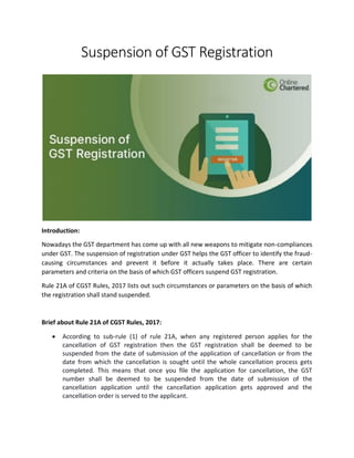 Suspension of GST Registration
Introduction:
Nowadays the GST department has come up with all new weapons to mitigate non-compliances
under GST. The suspension of registration under GST helps the GST officer to identify the fraud-
causing circumstances and prevent it before it actually takes place. There are certain
parameters and criteria on the basis of which GST officers suspend GST registration.
Rule 21A of CGST Rules, 2017 lists out such circumstances or parameters on the basis of which
the registration shall stand suspended.
Brief about Rule 21A of CGST Rules, 2017:
 According to sub-rule (1) of rule 21A, when any registered person applies for the
cancellation of GST registration then the GST registration shall be deemed to be
suspended from the date of submission of the application of cancellation or from the
date from which the cancellation is sought until the whole cancellation process gets
completed. This means that once you file the application for cancellation, the GST
number shall be deemed to be suspended from the date of submission of the
cancellation application until the cancellation application gets approved and the
cancellation order is served to the applicant.
 