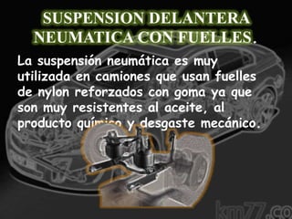 SUSPENSION DELANTERA
  NEUMATICA CON FUELLES.
La suspensión neumática es muy
utilizada en camiones que usan fuelles
de nylon reforzados con goma ya que
son muy resistentes al aceite, al
producto químico y desgaste mecánico.
 