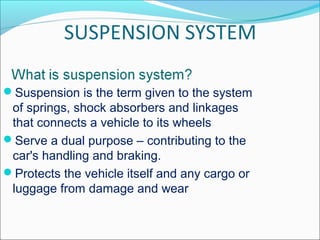 Suspension is the term given to the system
of springs, shock absorbers and linkages
that connects a vehicle to its wheels
Serve a dual purpose – contributing to the
car's handling and braking.
Protects the vehicle itself and any cargo or
luggage from damage and wear
 