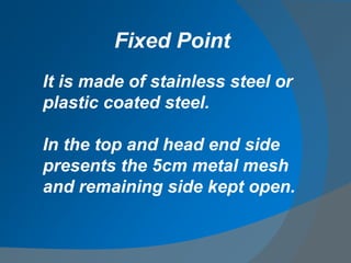 It is made of stainless steel or
plastic coated steel.
In the top and head end side
presents the 5cm metal mesh
and remaining side kept open.
Fixed Point
 