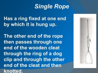 Has a ring fixed at one end
by which it is hung up.
The other end of the rope
then passes through one
end of the wooden cleat
through the ring of a dog
clip and through the other
end of the cleat and then
knotted.
Single Rope
 