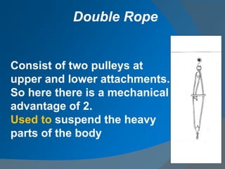 Consist of two pulleys at
upper and lower attachments.
So here there is a mechanical
advantage of 2.
Used to suspend the heavy
parts of the body
Double Rope
 
