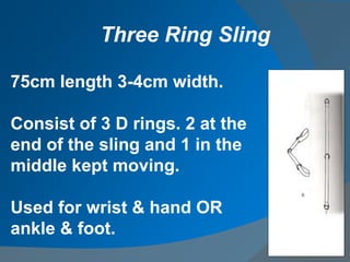 75cm length 3-4cm width.
Consist of 3 D rings. 2 at the
end of the sling and 1 in the
middle kept moving.
Used for wrist & hand OR
ankle & foot.
Three Ring Sling
 