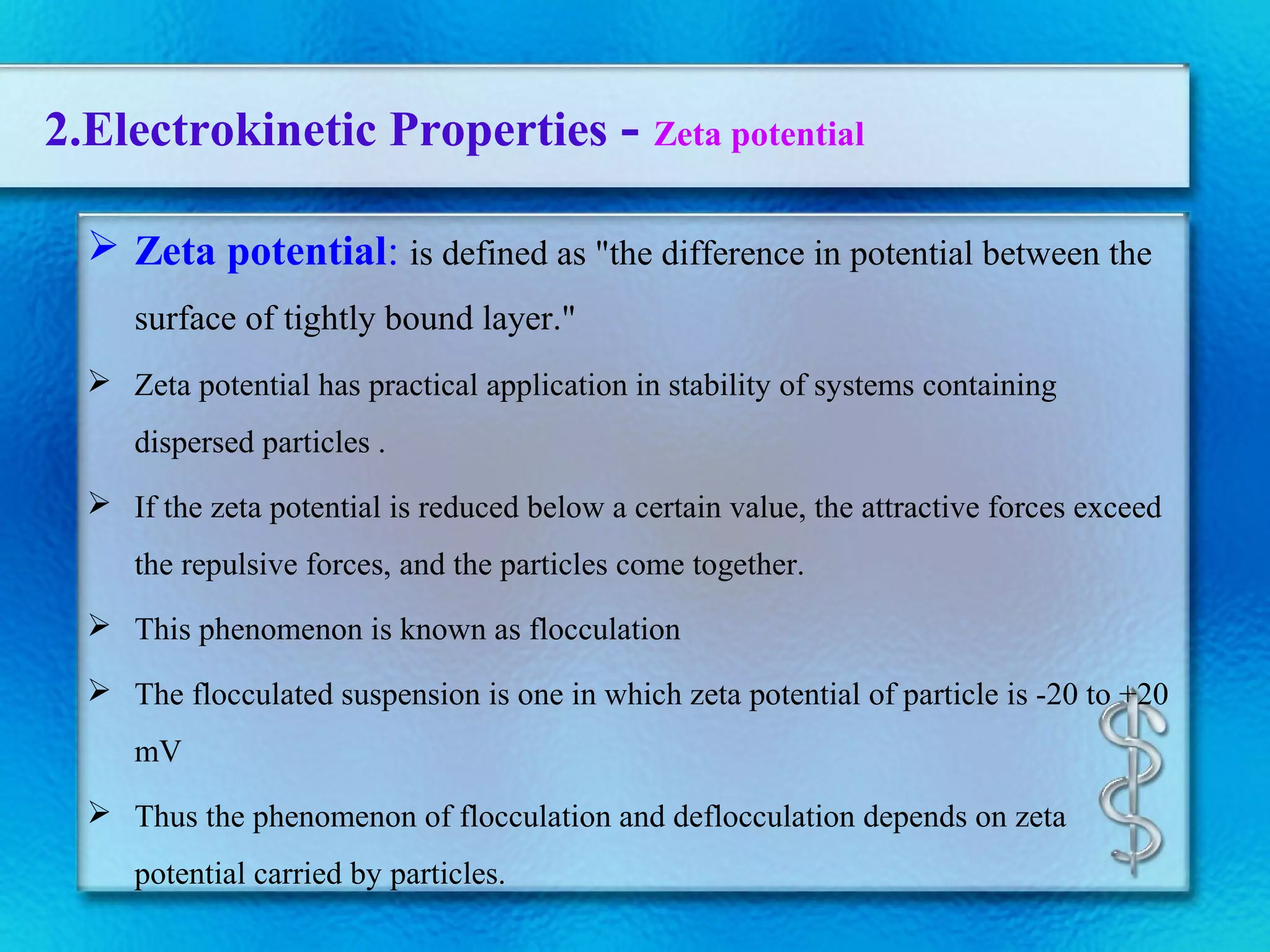 2.Electrokinetic Properties - Zeta potential
 Zeta potential: is defined as "the difference in potential between the
surface of tightly bound layer."
 Zeta potential has practical application in stability of systems containing
dispersed particles .
 If the zeta potential is reduced below a certain value, the attractive forces exceed
the repulsive forces, and the particles come together.
 This phenomenon is known as flocculation
 The flocculated suspension is one in which zeta potential of particle is -20 to +20
mV
 Thus the phenomenon of flocculation and deflocculation depends on zeta
potential carried by particles.
 