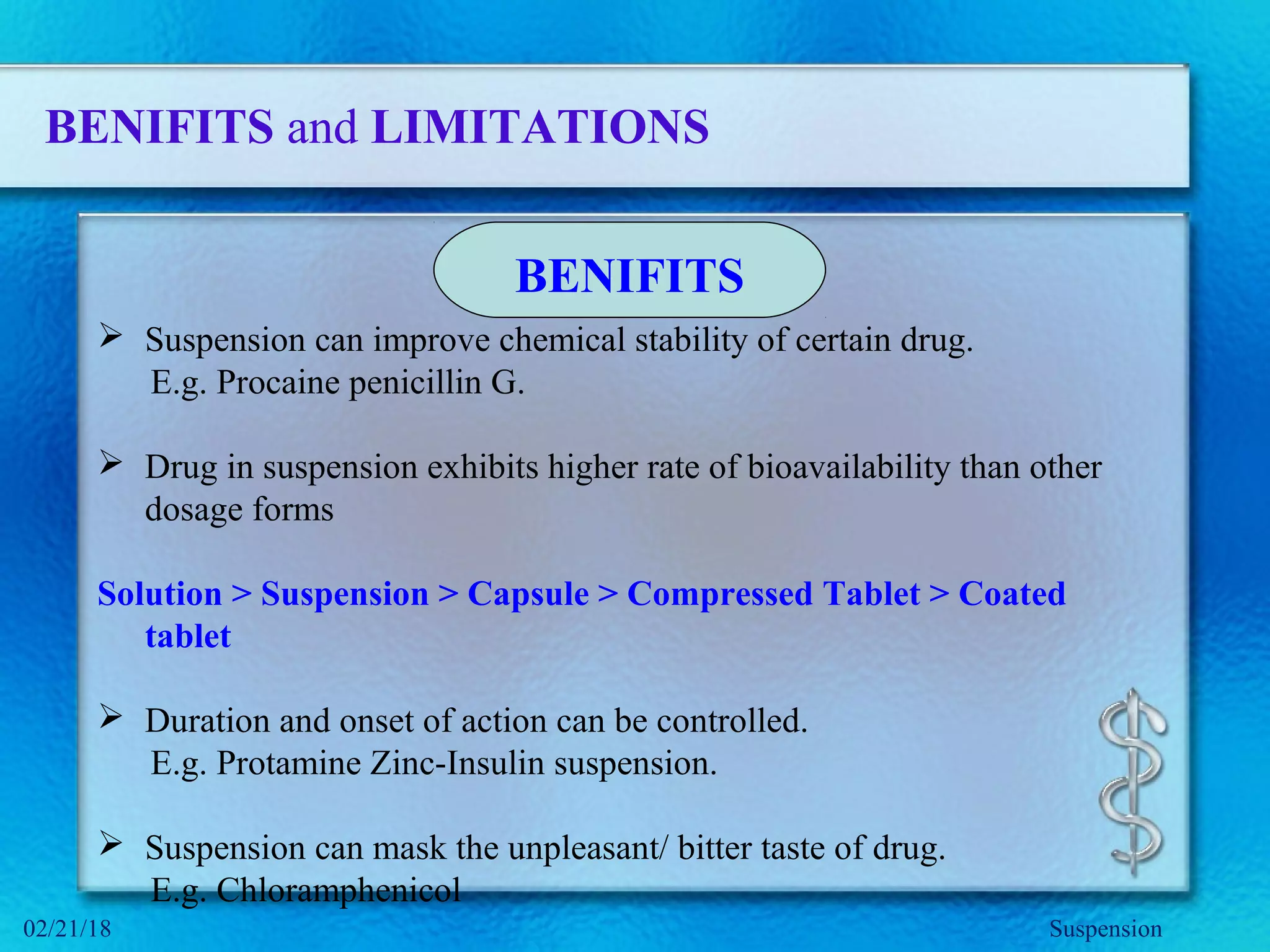 BENIFITS and LIMITATIONS
 Suspension can improve chemical stability of certain drug.
E.g. Procaine penicillin G.
 Drug in suspension exhibits higher rate of bioavailability than other
dosage forms
Solution > Suspension > Capsule > Compressed Tablet > Coated
tablet
 Duration and onset of action can be controlled.
E.g. Protamine Zinc-Insulin suspension.
 Suspension can mask the unpleasant/ bitter taste of drug.
E.g. Chloramphenicol
BENIFITS
Suspension02/21/18
 
