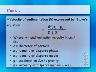 Cont…
Velocity of sedimentation (V) expressed by Stoke’s
equation
• Where, v = sedimentation velocity in cm /
sec
• d = Diameter of particle
• ρ s= density of disperse phase
• ρ o= density of disperse media
• g = acceleration due to gravity
• η = viscosity of disperse medium (Pa s)
v
=
2
s o
(
)
d ρ − ρ
g 18η
o
 