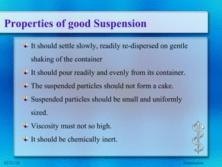 Properties of good Suspension
It should settle slowly, readily re-dispersed on gentle
shaking of the container
It should pour readily and evenly from its container.
The suspended particles should not form a cake.
Suspended particles should be small and uniformly
sized.
Viscosity must not so high.
It should be chemically inert.
Suspension02/21/18
 