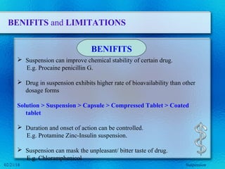 BENIFITS and LIMITATIONS
 Suspension can improve chemical stability of certain drug.
E.g. Procaine penicillin G.
 Drug in suspension exhibits higher rate of bioavailability than other
dosage forms
Solution > Suspension > Capsule > Compressed Tablet > Coated
tablet
 Duration and onset of action can be controlled.
E.g. Protamine Zinc-Insulin suspension.
 Suspension can mask the unpleasant/ bitter taste of drug.
E.g. Chloramphenicol
BENIFITS
Suspension02/21/18
 
